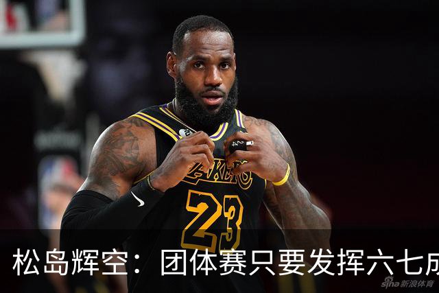 松岛辉空：团体赛只要发挥六七成实力 就能和中国乒乓球队抗衡